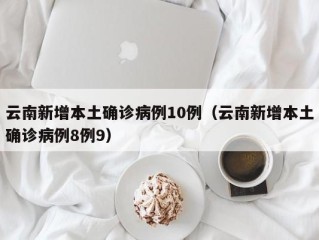 云南新增本土确诊病例10例（云南新增本土确诊病例8例9）