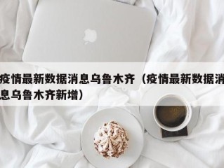疫情最新数据消息乌鲁木齐（疫情最新数据消息乌鲁木齐新增）