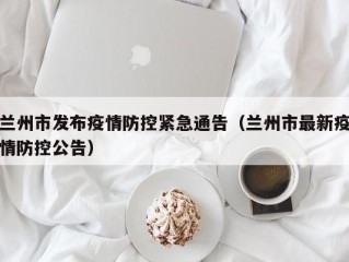 兰州市发布疫情防控紧急通告（兰州市最新疫情防控公告）